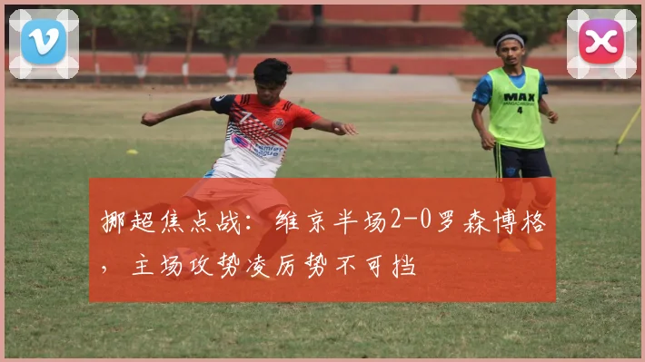 挪超焦点战：维京半场2-0罗森博格，主场攻势凌厉势不可挡