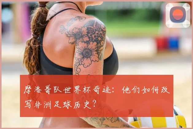 摩洛哥队世界杯奇迹：他们如何改写非洲足球历史？