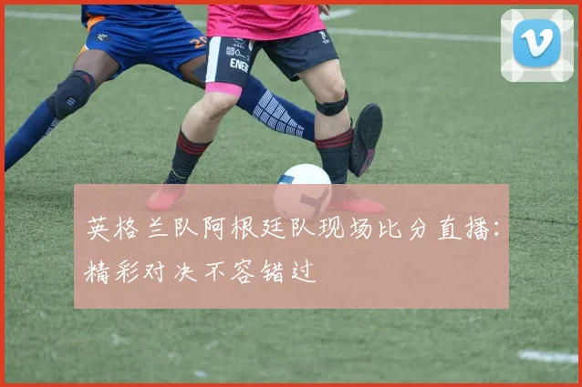 英格兰队阿根廷队现场比分直播：精彩对决不容错过