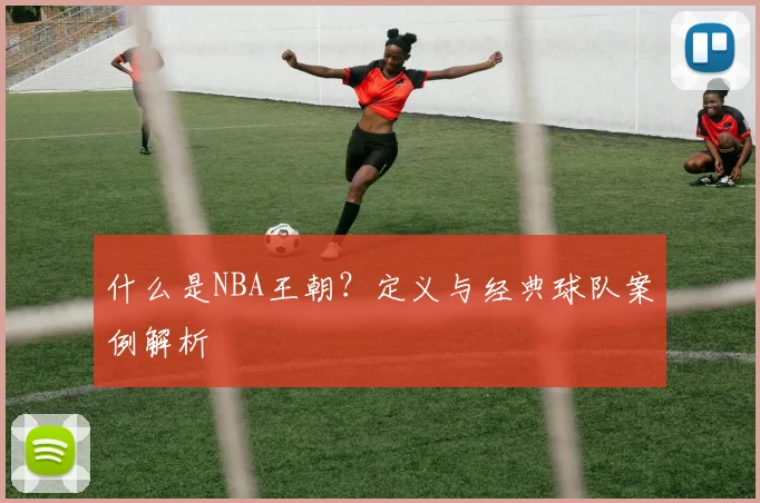 什么是NBA王朝?定义与经典球队案例解析