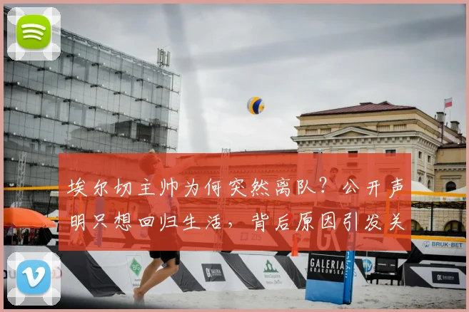 埃尔切主帅为何突然离队?公开声明只想回归生活,背后原因引发关注