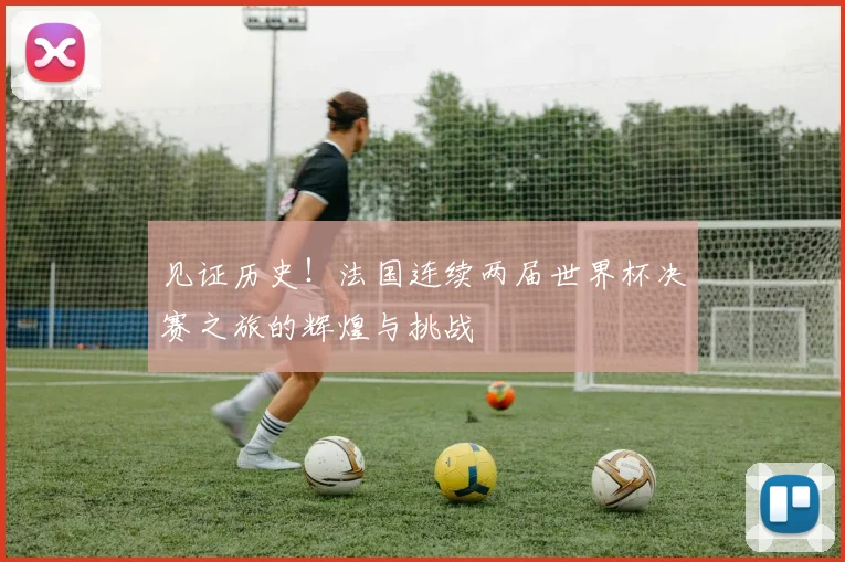 见证历史!法国连续两届世界杯决赛之旅的辉煌与挑战