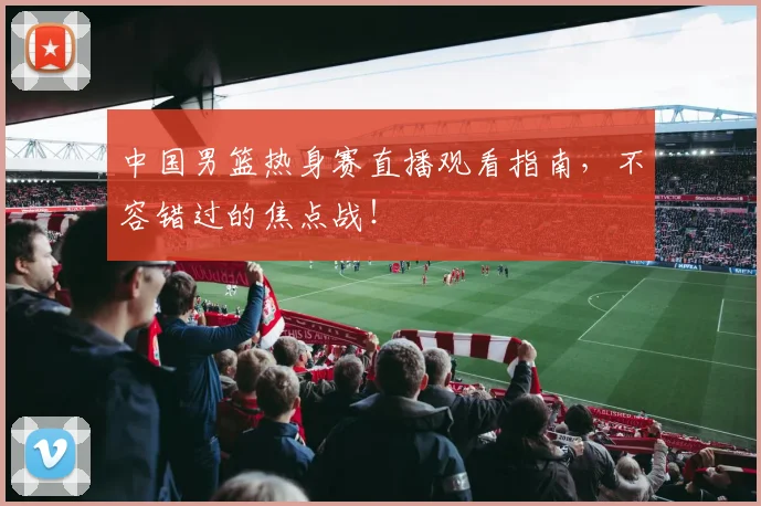 中国男篮热身赛直播观看指南,不容错过的焦点战!