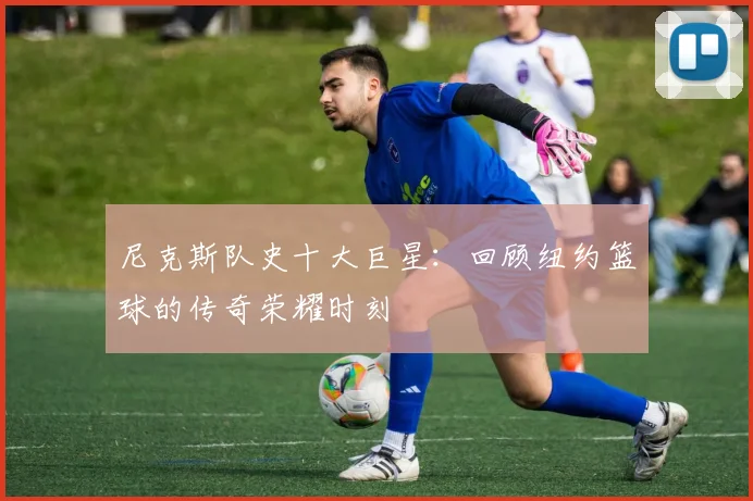 尼克斯队史十大巨星：回顾纽约篮球的传奇荣耀时刻