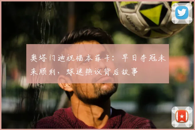 奥塔门迪祝福本菲卡：早日夺冠未来顺利，球迷热议背后故事