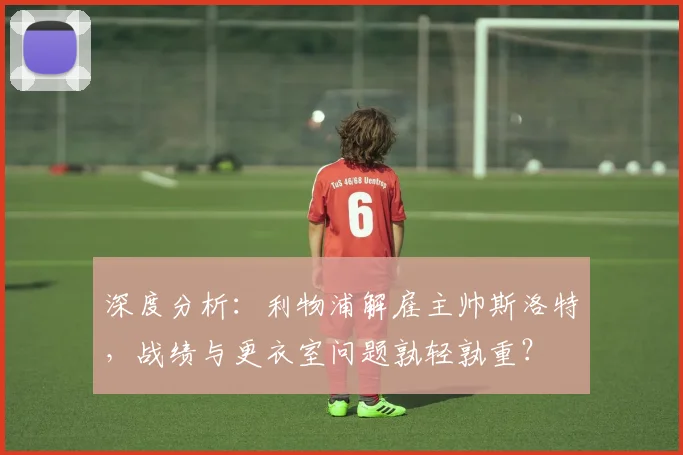 深度分析：利物浦解雇主帅斯洛特，战绩与更衣室问题孰轻孰重？