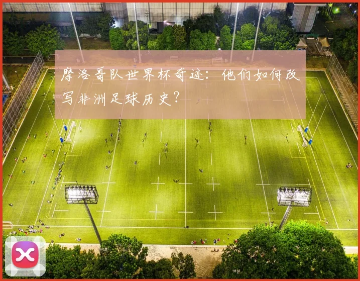 摩洛哥队世界杯奇迹：他们如何改写非洲足球历史？