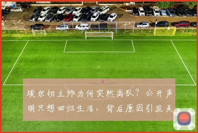 埃尔切主帅为何突然离队?公开声明只想回归生活,背后原因引发关注