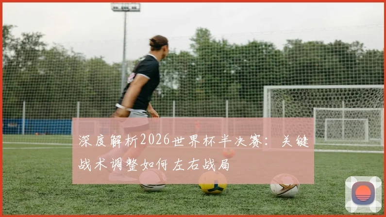 深度解析2026世界杯半决赛:关键战术调整如何左右战局