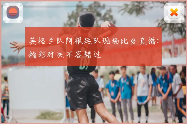 英格兰队阿根廷队现场比分直播：精彩对决不容错过