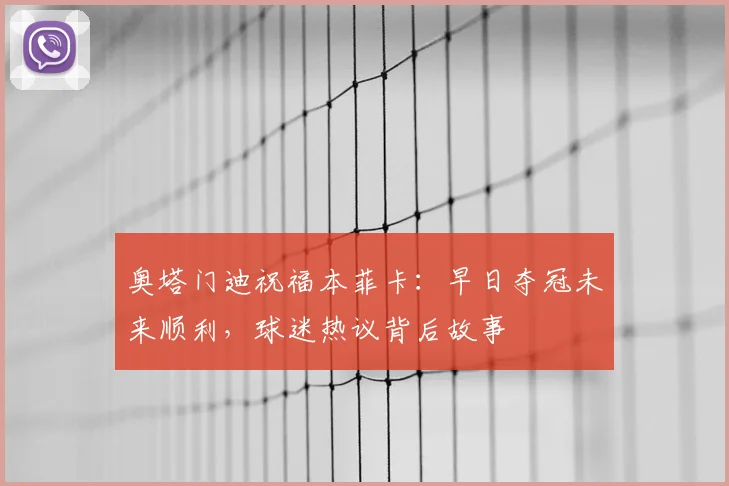 奥塔门迪祝福本菲卡:早日夺冠未来顺利,球迷热议背后故事
