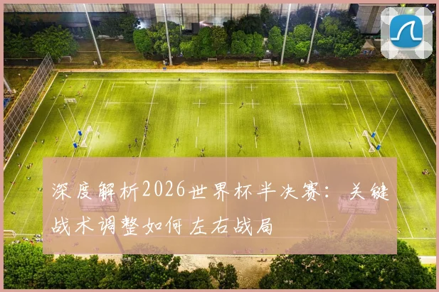 深度解析2026世界杯半决赛:关键战术调整如何左右战局