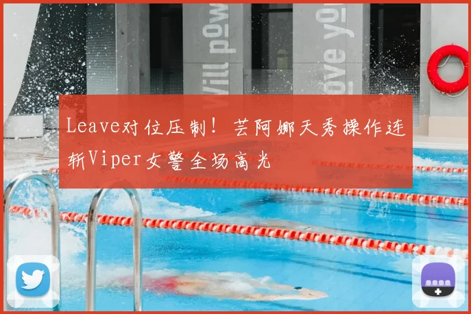 Leave对位压制！芸阿娜天秀操作连斩Viper女警全场高光